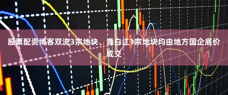 股票配资博客双流3宗地块、青白江1宗地块均由地方国企底价成交