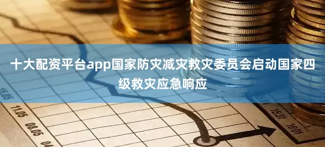 十大配资平台app国家防灾减灾救灾委员会启动国家四级救灾应急响应
