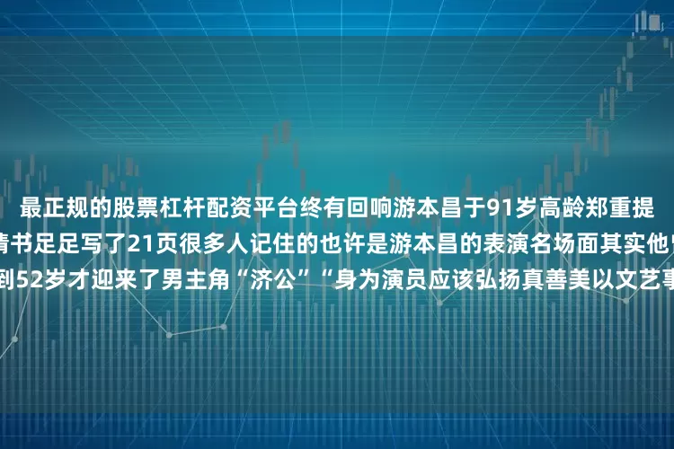 最正规的股票杠杆配资平台终有回响游本昌于91岁高龄郑重提交了入党申请书这份入党申请书足足写了21页很多人记住的也许是游本昌的表演名场面其实他曾演过79个“绿叶”角色直到52岁才迎来了男主角“济公”“身为演员应该弘扬真善美以文艺事业为人民服务”他语气坚定地说虽已至鲐背之年游本昌仍坚持每天学习“人生如登山只要还有劲儿就应该继续前进往上一步是一步”在采访中游本昌提到最多的一个词就是“幸运”“我好幸运哦赶