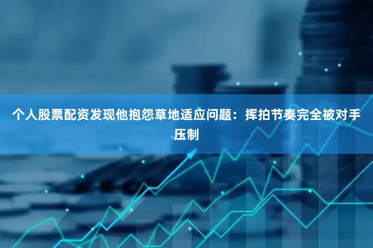 个人股票配资发现他抱怨草地适应问题：挥拍节奏完全被对手压制