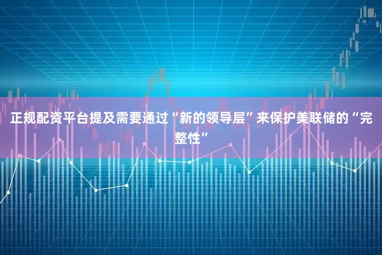 正规配资平台提及需要通过“新的领导层”来保护美联储的“完整性”