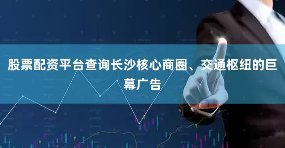 股票配资平台查询长沙核心商圈、交通枢纽的巨幕广告