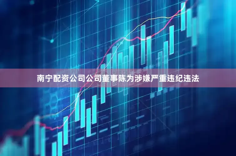 南宁配资公司公司董事陈为涉嫌严重违纪违法