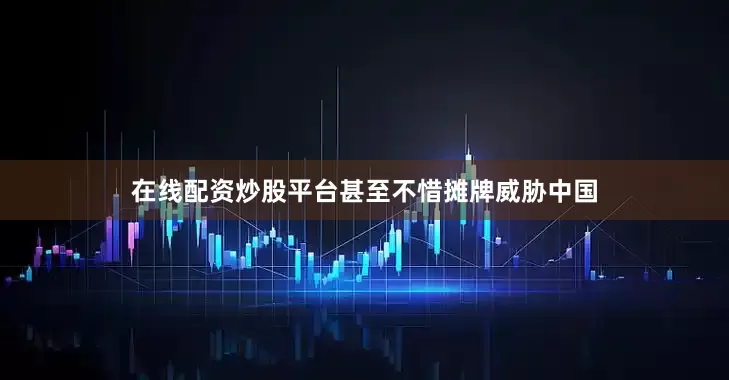 在线配资炒股平台甚至不惜摊牌威胁中国