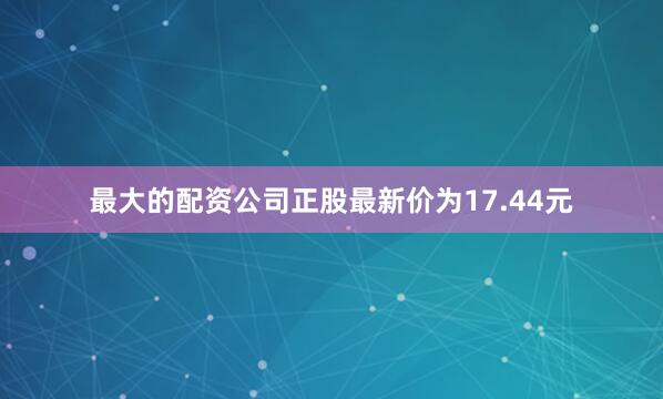 最大的配资公司正股最新价为17.44元