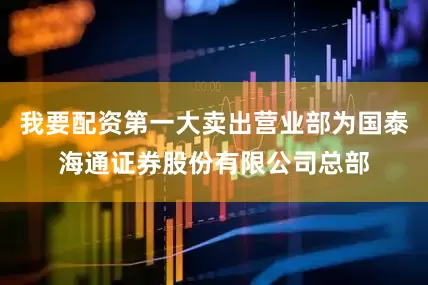 我要配资第一大卖出营业部为国泰海通证券股份有限公司总部